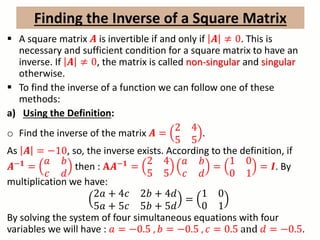 A square matrix 𝑨 is invertible if and only if 𝑨 ≠ 0. This is
necessary and sufficient condition for a square matrix to have an
inverse. If 𝑨 ≠ 0, the matrix is called non-singular and singular
otherwise.
 To find the inverse of a function we can follow one of these
methods:
a) Using the Definition:
o Find the inverse of the matrix 𝑨 =
2 4
5 5
.
As 𝑨 = −10, so, the inverse exists. According to the definition, if
𝑨−𝟏
=
𝑎 𝑏
𝑐 𝑑
then : 𝐀𝑨−𝟏
=
2 4
5 5
𝑎 𝑏
𝑐 𝑑
=
1 0
0 1
= 𝑰. By
multiplication we have:
2𝑎 + 4𝑐 2𝑏 + 4𝑑
5𝑎 + 5𝑐 5𝑏 + 5𝑑
=
1 0
0 1
By solving the system of four simultaneous equations with four
variables we will have : 𝑎 = −0.5 , 𝑏 = −0.5 , 𝑐 = 0.5 and 𝑑 = −0.5.
Finding the Inverse of a Square Matrix
 