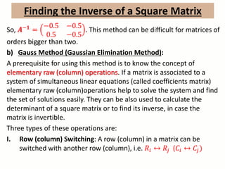 So, 𝑨−𝟏 =
−0.5 −0.5
0.5 −0.5
. This method can be difficult for matrices of
orders bigger than two.
b) Gauss Method (Gaussian Elimination Method):
A prerequisite for using this method is to know the concept of
elementary raw (column) operations. If a matrix is associated to a
system of simultaneous linear equations (called coefficients matrix)
elementary raw (column)operations help to solve the system and find
the set of solutions easily. They can be also used to calculate the
determinant of a square matrix or to find its inverse, in case the
matrix is invertible.
Three types of these operations are:
I. Row (column) Switching: A row (column) in a matrix can be
switched with another row (column), i.e. 𝑅𝑖 ↔ 𝑅𝑗 (𝐶𝑖 ↔ 𝐶𝑗)
Finding the Inverse of a Square Matrix
 