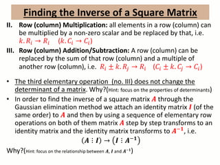 II. Row (column) Multiplication: all elements in a row (column) can
be multiplied by a non-zero scalar and be replaced by that, i.e.
𝑘. 𝑅𝑖 → 𝑅𝑖 (𝑘. 𝐶𝑖 → 𝐶𝑖)
III. Row (column) Addition/Subtraction: A row (column) can be
replaced by the sum of that row (column) and a multiple of
another row (column), i.e. 𝑅𝑖 ± 𝑘. 𝑅𝑗 → 𝑅𝑖 (𝐶𝑖 ± 𝑘. 𝐶𝑗 → 𝐶𝑖)
• The third elementary operation (no. III) does not change the
determinant of a matrix. Why?(Hint: focus on the properties of determinants)
• In order to find the inverse of a square matrix 𝑨 through the
Gaussian elimination method we attach an identity matrix 𝑰 (of the
same order) to 𝑨 and then by using a sequence of elementary row
operations on both of them matrix 𝑨 step by step transforms to an
identity matrix and the identity matrix transforms to 𝑨−𝟏
, i.e.
𝑨 ⋮ 𝑰 → 𝑰 ⋮ 𝑨−𝟏
Why?(Hint: focus on the relationship between 𝑨, 𝑰 and 𝑨−𝟏
)
Finding the Inverse of a Square Matrix
 