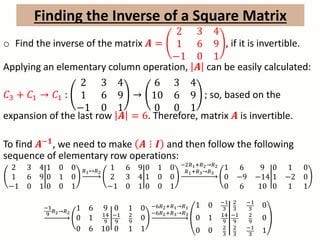 o Find the inverse of the matrix 𝑨 =
2 3 4
1 6 9
−1 0 1
, if it is invertible.
Applying an elementary column operation, 𝑨 can be easily calculated:
𝐶3 + 𝐶1 → 𝐶1 :
2 3 4
1 6 9
−1 0 1
→
6 3 4
10 6 9
0 0 1
; so, based on the
expansion of the last row 𝑨 = 6. Therefore, matrix 𝑨 is invertible.
To find 𝑨−𝟏, we need to make 𝑨 ⋮ 𝑰 and then follow the following
sequence of elementary row operations:
2 3 4
1 6 9
−1 0 1
1 0 0
0 1 0
0 0 1
𝑅1↔𝑅2
1 6 9
2 3 4
−1 0 1
0 1 0
1 0 0
0 0 1
−2𝑅1+𝑅2→𝑅2
𝑅1+𝑅3→𝑅3
1 6 9
0 −9 −14
0 6 10
0 1 0
1 −2 0
0 1 1
−1
9
𝑅2→𝑅2
1 6 9
0 1 14
9
0 6 10
0 1 0
−1
9
2
9 0
0 1 1
−6𝑅2+𝑅1→𝑅1
−6𝑅2+𝑅3→𝑅3
1 0 −1
3
0 1 14
9
0 0 2
3
2
3
−1
3
0
−1
9
2
9 0
2
3
−1
3
1
Finding the Inverse of a Square Matrix
 