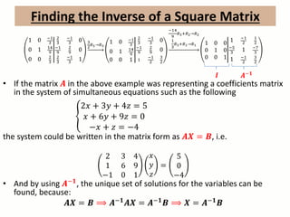 1 0 −1
3
0 1 14
9
0 0 2
3
2
3
−1
3
0
−1
9
2
9
0
2
3
−1
3
1
3
2
𝑅3→𝑅3
1 0 −1
3
0 1 14
9
0 0 1
2
3
−1
3
0
−1
9
2
9
0
1
−1
2
3
2
−14
9
𝑅3+𝑅2→𝑅2
1
3
𝑅3+𝑅1→𝑅1 1 0 0
0 1 0
0 0 1
1 −1
2
1
2
−5
3
1 −7
3
1 −1
2
3
2
• If the matrix 𝑨 in the above example was representing a coefficients matrix
in the system of simultaneous equations such as the following
2𝑥 + 3𝑦 + 4𝑧 = 5
𝑥 + 6𝑦 + 9𝑧 = 0
−𝑥 + 𝑧 = −4
the system could be written in the matrix form as 𝑨𝑿 = 𝑩, i.e.
2 3 4
1 6 9
−1 0 1
𝑥
𝑦
𝑧
=
5
0
−4
• And by using 𝑨−𝟏
, the unique set of solutions for the variables can be
found, because:
𝑨𝑿 = 𝑩 ⟹ 𝑨−𝟏
𝑨𝑿 = 𝑨−𝟏
𝑩 ⟹ 𝑿 = 𝑨−𝟏
𝑩
Finding the Inverse of a Square Matrix
𝑨−𝟏𝑰
 