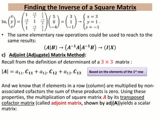 So,
𝑥
𝑦
𝑧
=
1 −1
2
1
2
−5
3
1 −7
3
1 −1
2
3
2
5
0
−4
=
3
1
−1
→
𝑥 = 3
𝑦 = 1
𝑧 = −1
.
• The same elementary raw operations could be used to reach to the
same results:
𝑨 𝑩 → 𝑨−𝟏 𝑨 𝑨−𝟏 𝑩 → 𝑰 𝑿
c) Adjoint (Adjugate) Matrix Method:
Recall from the definition of determinant of a 3 × 3 matrix :
𝑨 = 𝑎11. 𝑪 𝟏𝟏 + 𝑎12. 𝑪 𝟏𝟐 + 𝑎13. 𝑪 𝟏𝟑
And we know that if elements in a row (column) are multiplied by non-
associated cofactors the sum of these products is zero. Using these
properties, the multiplication of square matrix 𝑨 by its transposed
cofactor matrix (called adjoint matrix, shown by adj(A))yields a scalar
matrix:
Finding the Inverse of a Square Matrix
Based on the elements of the 1st row
 
