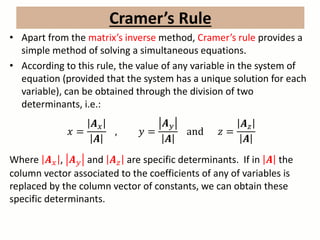 • Apart from the matrix’s inverse method, Cramer’s rule provides a
simple method of solving a simultaneous equations.
• According to this rule, the value of any variable in the system of
equation (provided that the system has a unique solution for each
variable), can be obtained through the division of two
determinants, i.e.:
𝑥 =
𝑨 𝑥
𝑨
, 𝑦 =
𝑨 𝑦
𝑨
and 𝑧 =
𝑨 𝑧
𝑨
Where 𝑨 𝑥 , 𝑨 𝑦 and 𝑨 𝑧 are specific determinants. If in 𝑨 the
column vector associated to the coefficients of any of variables is
replaced by the column vector of constants, we can obtain these
specific determinants.
Cramer’s Rule
 
