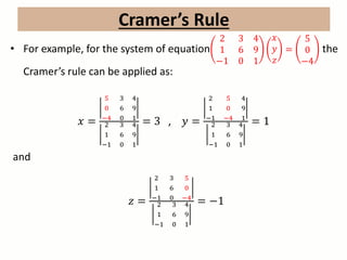 • For example, for the system of equation
2 3 4
1 6 9
−1 0 1
𝑥
𝑦
𝑧
=
5
0
−4
the
Cramer’s rule can be applied as:
𝑥 =
5 3 4
0 6 9
−4 0 1
2 3 4
1 6 9
−1 0 1
= 3 , 𝑦 =
2 5 4
1 0 9
−1 −4 1
2 3 4
1 6 9
−1 0 1
= 1
and
𝑧 =
2 3 5
1 6 0
−1 0 −4
2 3 4
1 6 9
−1 0 1
= −1
Cramer’s Rule
 