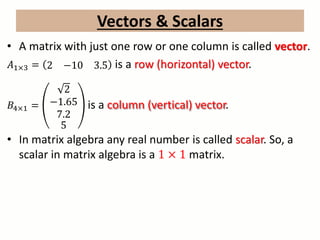 Vectors & Scalars
• A matrix with just one row or one column is called vector.
𝐴1×3 = 2 −10 3.5 is a row (horizontal) vector.
𝐵4×1 =
2
−1.65
7.2
5
is a column (vertical) vector.
• In matrix algebra any real number is called scalar. So, a
scalar in matrix algebra is a 1 × 1 matrix.
 