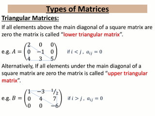 Types of Matrices
Triangular Matrices:
If all elements above the main diagonal of a square matrix are
zero the matrix is called “lower triangular matrix”.
e.g. 𝐴 =
2 0 0
0 −1 0
4 3 5
if 𝑖 < 𝑗 , 𝑎𝑖𝑗 = 0
Alternatively, If all elements under the main diagonal of a
square matrix are zero the matrix is called “upper triangular
matrix”.
e.g. 𝐵 =
1 −3 1
2
0 4 7
0 0 −6
if 𝑖 > 𝑗 , 𝑎𝑖𝑗 = 0
 