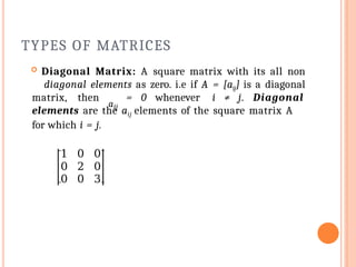 TYPES OF MATRICES
 Diagonal Matrix: A square matrix with its all non
diagonal elements as zero. i.e if A = [aij] is a diagonal
aij
matrix, then = 0 whenever i ≠ j. Diagonal
elements are the aij elements of the square matrix A
for which i = j.
1 0 0
0 2 0
0 0 3
 