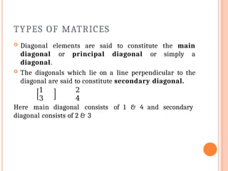 TYPES OF MATRICES
 Diagonal elements are said to constitute the main
diagonal or principal diagonal or simply a
diagonal.
 The diagonals which lie on a line perpendicular to the
diagonal are said to constitute secondary diagonal.
1 2
3 4
Here main diagonal consists of 1 & 4 and secondary
diagonal consists of 2 & 3
 