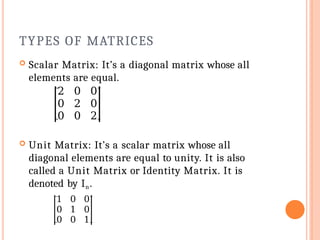 TYPES OF MATRICES
 Scalar Matrix: It’s a diagonal matrix whose all
elements are equal.
2 0 0
0 2 0
0 0 2
 Unit Matrix: It’s a scalar matrix whose all
diagonal elements are equal to unity. It is also
called a Unit Matrix or Identity Matrix. It is
denoted by In.
1 0 0
0 1 0
0 0 1
 