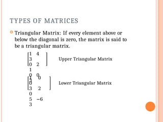 TYPES OF MATRICES
 Triangular Matrix: If every element above or
below the diagonal is zero, the matrix is said to
be a triangular matrix.
1 4
3
0 2
1
0 0
3
Upper Triangular Matrix
1 0
0
3 2
0
5 −6
3
Lower Triangular Matrix
 