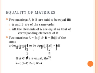 EQUALITY OF MATRICES
 Two matrices A & B are said to be equal iff:
i. A and B are of the same order
ii. All the elements of A are equal as that of
corresponding elements of B
 Two matrices A = [aij] & B = [bij] of the
same
order are said to be equal if aij = bij
If A =
1
2
3
4
B =
𝑥
𝑦
𝑧
𝑤
If A & B are equal, then
x=1, y=2, z=3, w=4
 