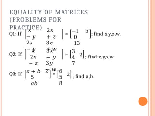 EQUALITY OF MATRICES
(PROBLEMS FOR
PRACTICE)
Q1: If
𝑥
− 𝑦
2𝑥
− 𝑦
2𝑥
+ 𝑧
3𝑧
+ 𝑤
=
−1 5
0
13
; find x,y,z,w.
Q2: If
𝑥
2𝑥
+ 𝑧
3𝑥
− 𝑦
3𝑦
− 𝑤
=
3
4
7
2
; find x,y,z,w.
Q3: If
𝑎 + 𝑏 2
5
𝑎𝑏
=
6
5
8
2
; find a,b.
 