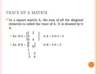 TRACE OF A MATRIX
 In a square matrix A, the sum of all the diagonal
elements is called the trace of A. It is denoted by tr
A.
⚫ Ex: If A = tr A = 1+4+1 = 6
⚫ Ex: If B =
1 2
3
0 4
5
7 6
1
1 2
3 4
tr B = 1+4 = 5
 