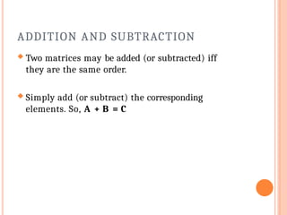ADDITION AND SUBTRACTION
 Two matrices may be added (or subtracted) iff
they are the same order.
 Simply add (or subtract) the corresponding
elements. So, A + B = C
 