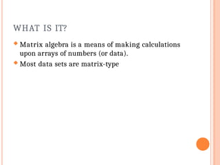 WHAT IS IT?
 Matrix algebra is a means of making calculations
upon arrays of numbers (or data).
 Most data sets are matrix-type
 
