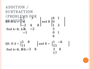 ADDITION /
SUBTRACTION
(PROBLEMS FOR
PRACTICE)
Q1: If A =
1 3
4
−2 4 8
3 −2
−1
and B
4 1
0
1 3
5
0 1
6
find A+B, A-B.
Q2: If A =
3 8
11
6 −3 8
and B =
1 −6
15
3 8
17
find A+B, A-B.
 