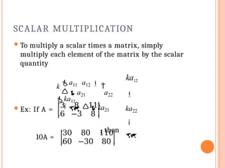 SCALAR MULTIPLICATION
 To multiply a scalar times a matrix, simply
multiply each element of the matrix by the scalar
quantity
 Ex: If A =
3 8 11
6 −3 8
a21 a22
 ka21
, then
10A =
30 80 110
60 −30 80
ka12

ka22


k a11 a12  
ka11
 