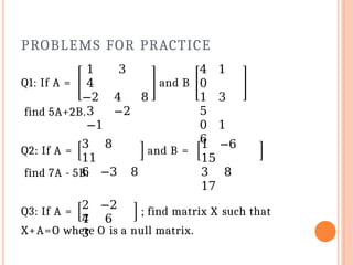 PROBLEMS FOR PRACTICE
Q1: If A =
1 3
4
−2 4 8
3 −2
−1
and B
4 1
0
1 3
5
0 1
6
find 5A+2B.
Q2: If A =
3 8
11
6 −3 8
and B =
1 −6
15
3 8
17
find 7A - 5B.
Q3: If A =
2 −2
7
4 6
3
; find matrix X such that
X+A=O where O is a null matrix.
 
