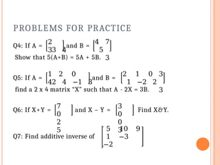 PROBLEMS FOR PRACTICE
Q4: If A =
2
3
and B =
4 7
3 4 5
3
Show that 5(A+B) = 5A + 5B.
Q5: If A =
1 2 0
4
and B =
2 1 0 3
2 4 −1 3 1 −2 2
3
find a 2 x 4 matrix “X” such that A - 2X = 3B.
Q6: If X+Y =
7
0
2
5
and X – Y =
3
0
0
3
Find X&Y.
Q7: Find additive inverse of
5 10 9
1 −3
−2
 