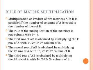 RULE OF MATRIX MULTIPLICATION
 Multiplication or Product of two matrices A & B is
possible iff the number of columns of A is equal to
the number of rows of B.
 The rule of the multiplication of the matrices is
row-column wise (→↓).
 The first row of AB is obtained by multiplying the 1st
row of A with 1st, 2nd & 3rd column of B.
 The second row of AB is obtained by multiplying
the 2nd row of A with 1st, 2nd & 3rd column of B.
 The third row of AB is obtained by multiplying
the 3rd row of A with 1st, 2nd & 3rd column of B.
 