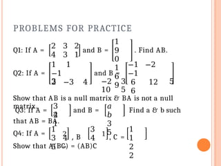 PROBLEMS FOR PRACTICE
Q1: If A = and B =
1
9
0
1
6
9
. Find AB.
Q2: If A =
2 3 2
4 3 1
1 1
−1
2 −3 4
and B =
−1 −2
−1
6 12
6
3 −2 3 5
10 5
Show that AB is a null matrix & BA is not a null
matrix.
Q3: If A =
3
2
4
1
and B =
𝑎
𝑏
3
5
Find a & b such
that AB = BA.
Q4: If A =
1
2
, B
=
3
3 4 4
5
1
, C =
1
1
2
2
Show that A(BC) = (AB)C
 