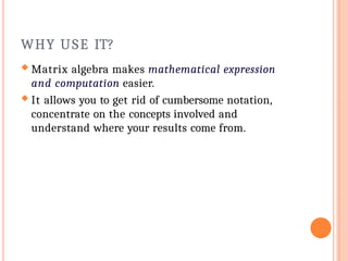 WHY USE IT?
 Matrix algebra makes mathematical expression
and computation easier.
 It allows you to get rid of cumbersome notation,
concentrate on the concepts involved and
understand where your results come from.
 