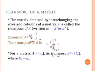 TRANSPOSE OF A MATRIX
34
The matrix obtained by interchanging the
rows and columns of a matrix A is called the
transpose of A (written as AT or A` ).
The transpose of A is
2
3
5

4
6



Example: A 
1
1
4 5


2


3
6
AT
For a matrix A = [aij], its transpose AT = [bij],
where bij = aji.
 