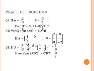 PRACTICE PROBLEMS
Q1: If A =
2
3
4
5
B =
3
1
2
5
Find A′ + B′, (A+B)′, A′B′
Q2: Verify that (AB)′ = B′A′ if
If A =
1 0
2
−1 2
−3
2 0
, B = 1 −1
0 −2
Q3: If A =
1 2
, B = 5 6 , C =
3 4 7 8
1
0
0
1
Show that (ABC)′ = C′B′A′
 