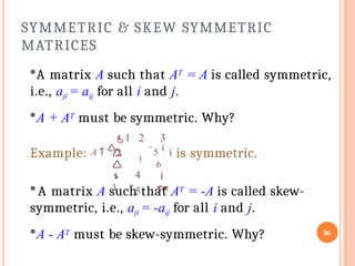 SYMMETRIC & SKEW SYMMETRIC
MATRICES
36
A matrix A such that AT = A is called symmetric,
i.e., aji = aij for all i and j.
A + AT must be symmetric. Why?
5
is symmetric.
1 2 3

4
5



3

6


Example: A  2
A matrix A such that AT = -A is called skew-
symmetric, i.e., aji = -aij for all i and j.
A - AT must be skew-symmetric. Why?
 