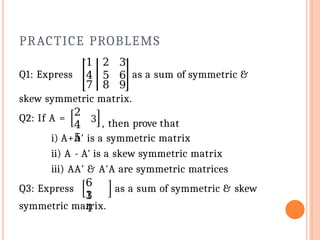 PRACTICE PROBLEMS
1 2 3
Q1: Express 4
7
5
8
6
9
as a sum of symmetric &
skew symmetric matrix.
Q2: If A =
2
4
5
3
, then prove that
i) A+A′ is a symmetric matrix
ii) A - A′ is a skew symmetric matrix
iii) AA′ & A′A are symmetric matrices
Q3: Express
6
1
3
4
as a sum of symmetric & skew
symmetric matrix.
 