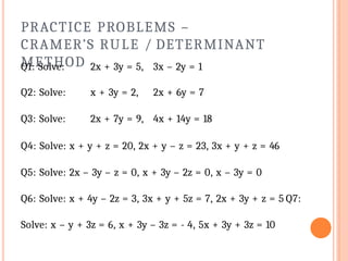 PRACTICE PROBLEMS –
CRAMER’S RULE / DETERMINANT
METHOD
Q1: Solve: 2x + 3y = 5, 3x – 2y = 1
Q2: Solve: x + 3y = 2, 2x + 6y = 7
Q3: Solve: 2x + 7y = 9, 4x + 14y = 18
Q4: Solve: x + y + z = 20, 2x + y – z = 23, 3x + y + z = 46
Q5: Solve: 2x – 3y – z = 0, x + 3y – 2z = 0, x – 3y = 0
Q6: Solve: x + 4y – 2z = 3, 3x + y + 5z = 7, 2x + 3y + z = 5 Q7:
Solve: x – y + 3z = 6, x + 3y – 3z = - 4, 5x + 3y + 3z = 10
 