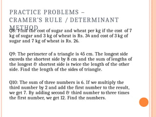 PRACTICE PROBLEMS –
CRAMER’S RULE / DETERMINANT
METHOD
Q8: Find the cost of sugar and wheat per kg if the cost of 7
kg of sugar and 3 kg of wheat is Rs. 34 and cost of 3 kg of
sugar and 7 kg of wheat is Rs. 26.
Q9: The perimeter of a triangle is 45 cm. The longest side
exceeds the shortest side by 8 cm and the sum of lengths of
the longest & shortest side is twice the length of the other
side. Find the length of the sides of triangle.
Q10: The sum of three numbers is 6. If we multiply the
third number by 2 and add the first number to the result,
we get 7. By adding second & third number to three times
the first number, we get 12. Find the numbers.
 