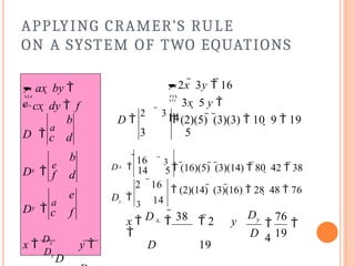 APPLYING CRAMER’S RULE
ON A SYSTEM OF TWO EQUATIONS
y
x
b
c d
b
f d
e
c f
x 
Dx
y 
Dy
D
D 
a
D 
e
D 
a

cx  dy  f
 ax  by 
e 

3x  5 y 
14
2x  3y  16
D 
2  3
 (2)(5)  (3)(3)  10  9  19
3 5
14 5
 3
 (16)(5)  (3)(14)  80  42  38
D 
16
x
 (2)(14)  (3)(16)  28  48  76
14
2 16
Dy 
3
76
 
4
D 19
D  38
x  x
  2 y

D 19
Dy
 