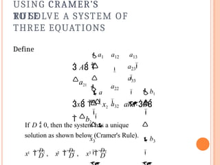 USING CRAMER’S
RULE
TO SOLVE A SYSTEM OF
THREE EQUATIONS
Define
a1
1
 A 
a21
a12 a13

a22
a32
a23



a
31

a33



x1 
b1

x   x2
 and B
 b2




x3




b3

1 2 3
If D  0, then the system has a unique
solution as shown below (Cramer's Rule).
D D
x 
D1
, x 
D2
, D
x 
D3
 