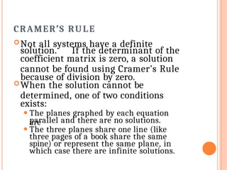 CRAMER’S RULE
Not all systems have a definite
solution. If the determinant of the
coefficient matrix is zero, a solution
cannot be found using Cramer’s Rule
because of division by zero.
When the solution cannot be
determined, one of two conditions
exists:
⚫ The planes graphed by each equation
are
parallel and there are no solutions.
⚫ The three planes share one line (like
three pages of a book share the same
spine) or represent the same plane, in
which case there are infinite solutions.
 