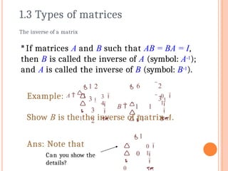 If matrices A and B such that AB = BA = I,
then B is called the inverse of A (symbol: A-1);
and A is called the inverse of B (symbol: B-1).
The inverse of a matrix
0

 6 2
3
B  1 1

1 0

1


Show B is the the inverse of matrix A.
1 2
3
3
2
3




1

4


Example: A  1
0

1
0



0

1


Ans: Note that
Can you show the
details?
1.3 Types of matrices
 