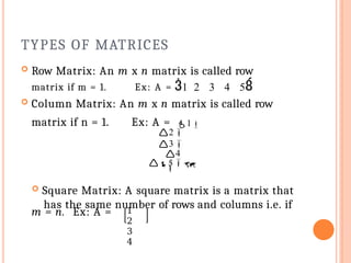 TYPES OF MATRICES
m = n. Ex: A =
5
 Square Matrix: A square matrix is a matrix that
has the same number of rows and columns i.e. if
4

 Row Matrix: An m x n matrix is called row
matrix if m = 1. Ex: A = 1 2 3 4 5
 Column Matrix: An m x n matrix is called row
matrix if n = 1. Ex: A = 1
2
3
1
2
3
4
 
