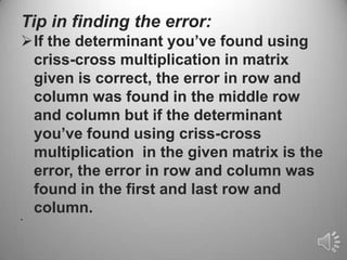 Tip in finding the error:
If the determinant you’ve found using
 criss-cross multiplication in matrix
 given is correct, the error in row and
 column was found in the middle row
 and column but if the determinant
 you’ve found using criss-cross
 multiplication in the given matrix is the
 error, the error in row and column was
 found in the first and last row and
 column.
•
 
