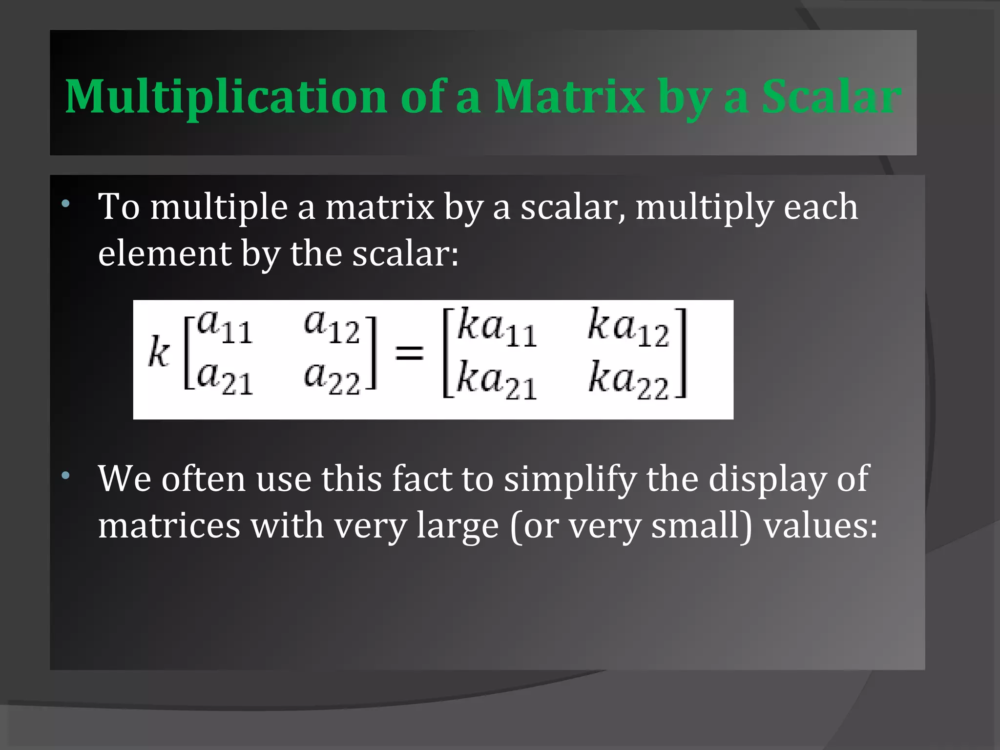 Multiplication of a Matrix by a Scalar 
• To multiple a matrix by a scalar, multiply each 
element by the scalar: 
• We often use this fact to simplify the display of 
matrices with very large (or very small) values: 
 