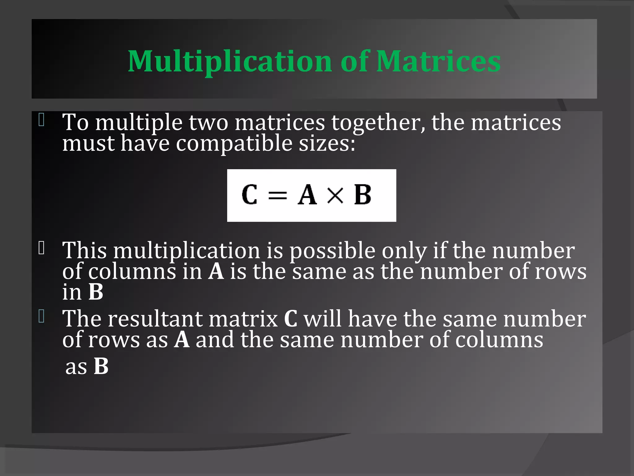 Multiplication of Matrices 
 To multiple two matrices together, the matrices 
must have compatible sizes: 
 This multiplication is possible only if the number 
of columns in A is the same as the number of rows 
in B 
 The resultant matrix C will have the same number 
of rows as A and the same number of columns 
as B 
 