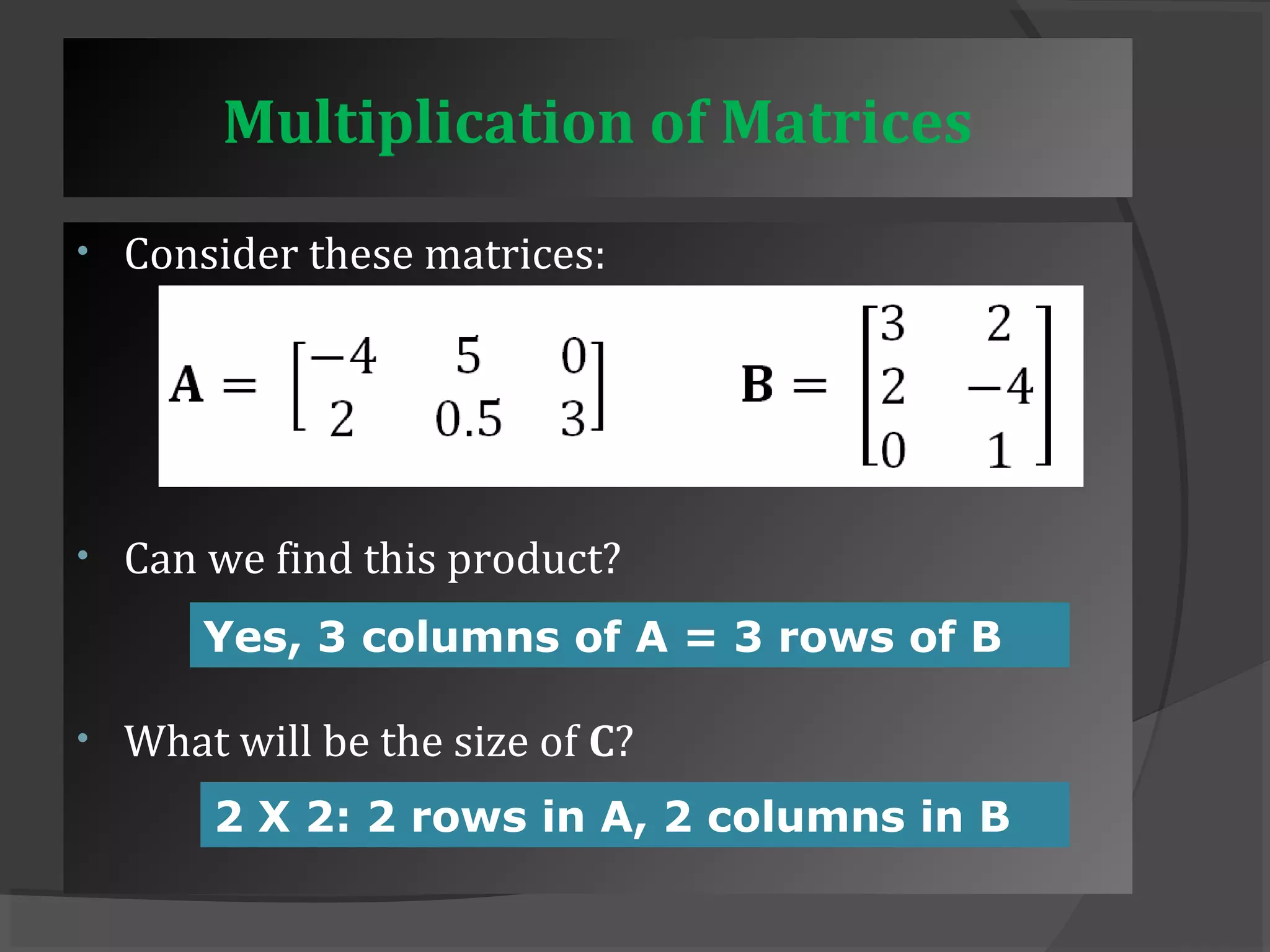 Multiplication of Matrices 
• Consider these matrices: 
• Can we find this product? 
Yes, 3 columns of A = 3 rows of B 
• What will be the size of C? 
2 X 2: 2 rows in A, 2 columns in B 
 