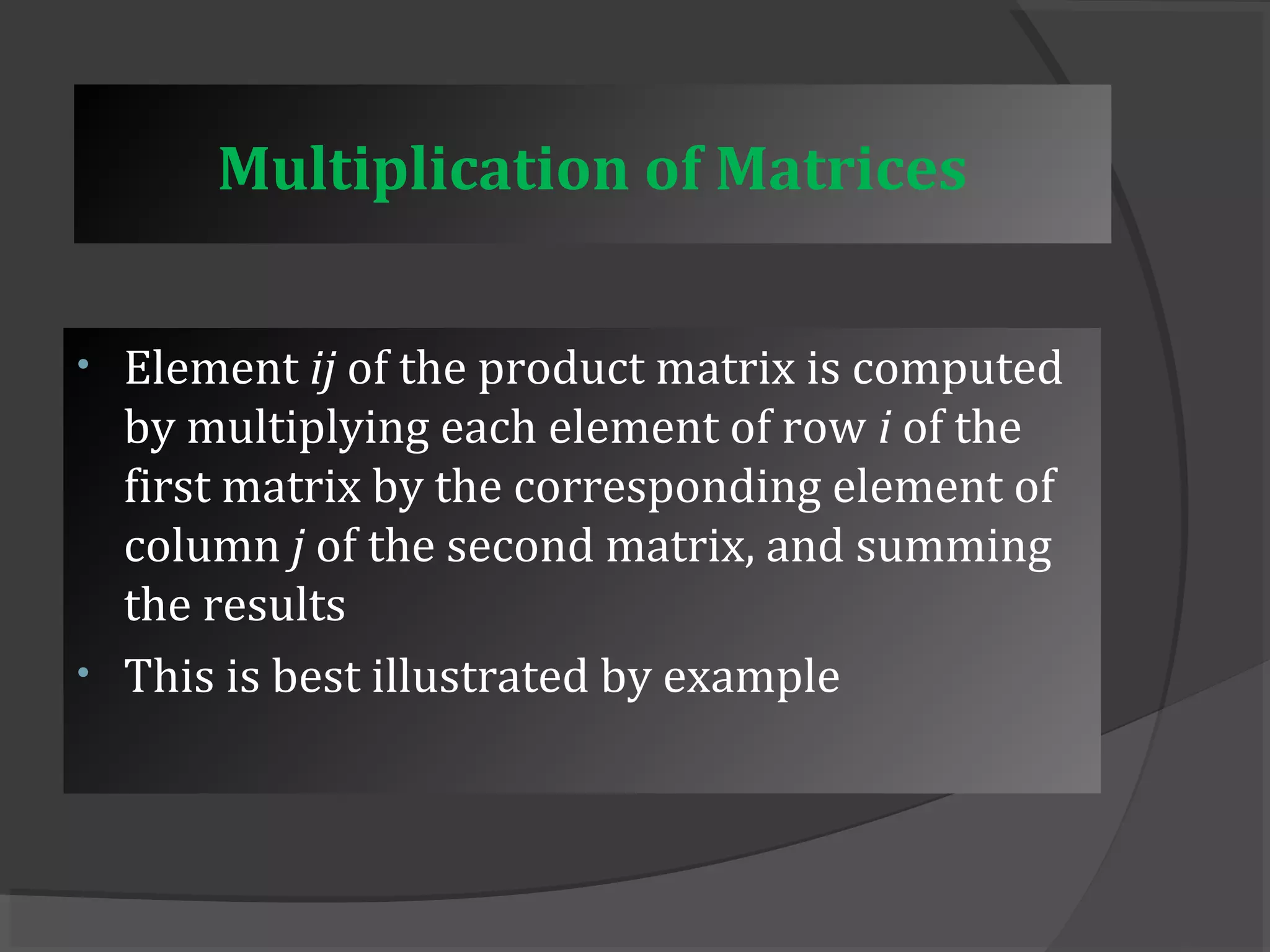 Multiplication of Matrices 
• Element ij of the product matrix is computed 
by multiplying each element of row i of the 
first matrix by the corresponding element of 
column j of the second matrix, and summing 
the results 
• This is best illustrated by example 
 