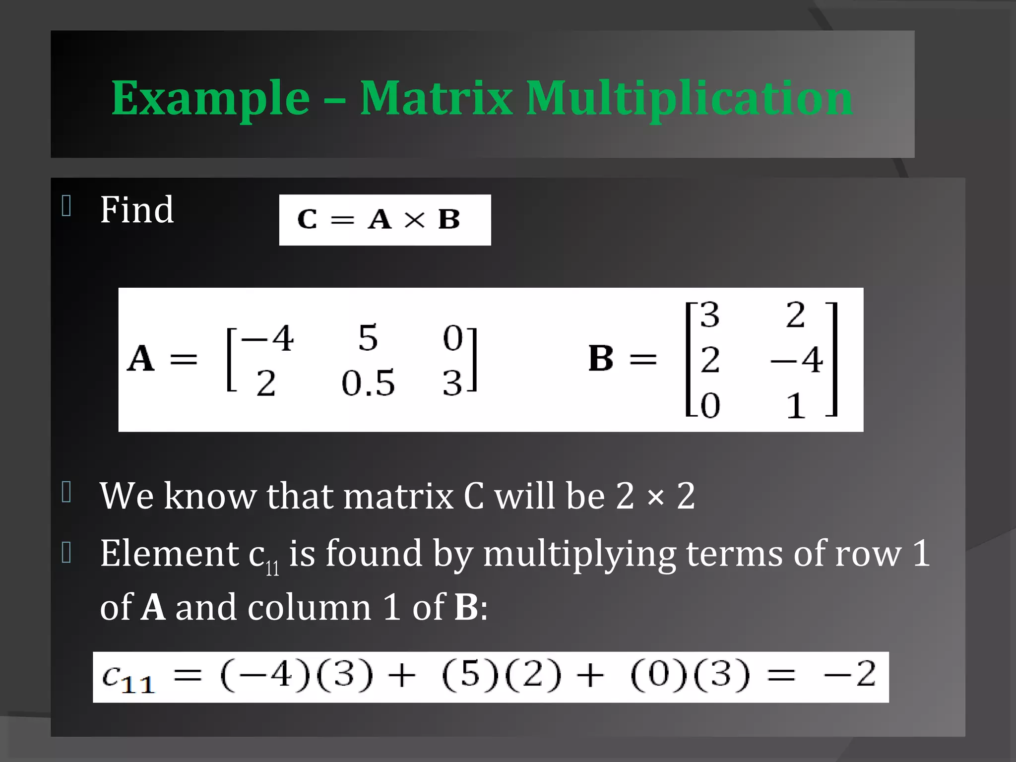 Example – Matrix Multiplication 
 Find 
 We know that matrix C will be 2 × 2 
 Element c11 is found by multiplying terms of row 1 
of A and column 1 of B: 
 