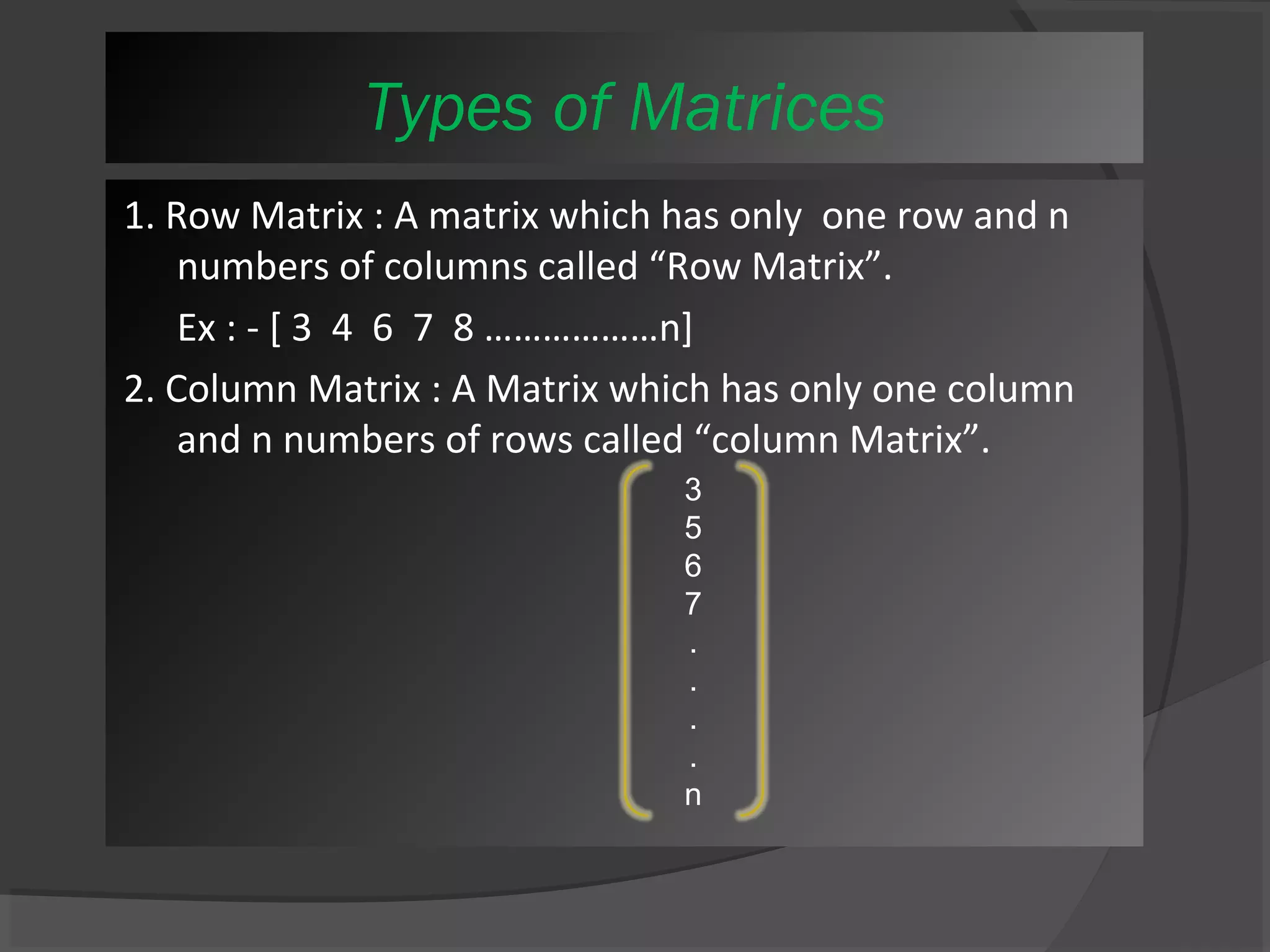 Types of Matrices 
1. Row Matrix : A matrix which has only one row and n 
numbers of columns called “Row Matrix”. 
Ex : - [ 3 4 6 7 8 ………………n] 
2. Column Matrix : A Matrix which has only one column 
and n numbers of rows called “column Matrix”. 
3567....n 
 