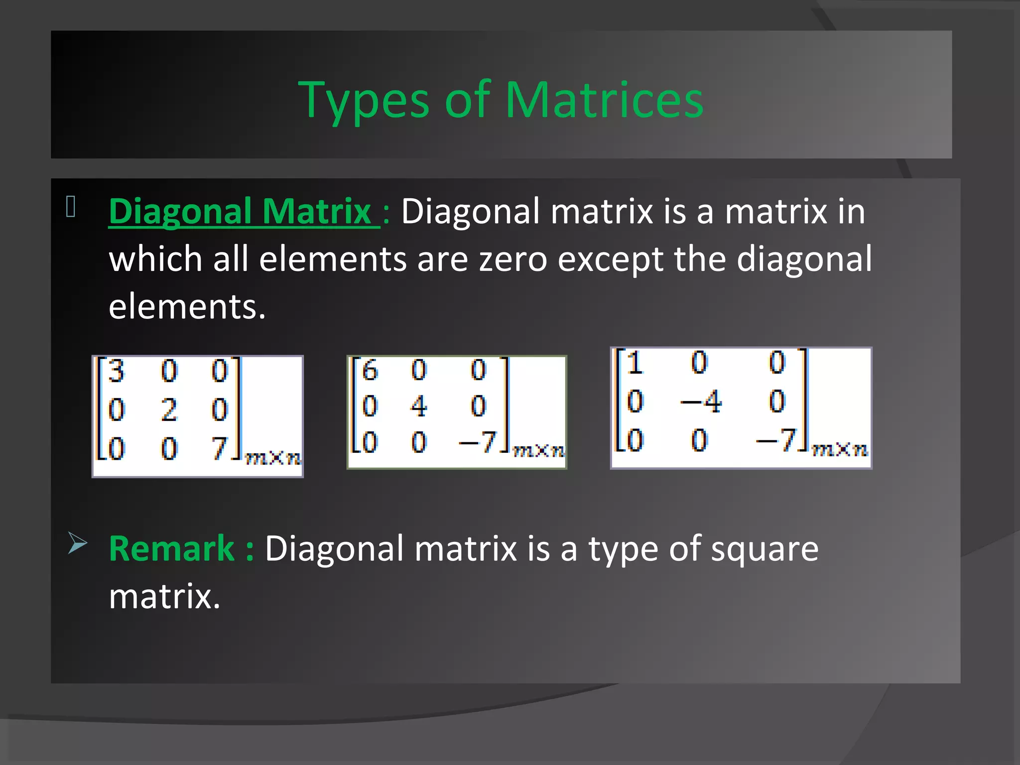 Types of Matrices 
 Diagonal Matrix : Diagonal matrix is a matrix in 
which all elements are zero except the diagonal 
elements. 
 Remark : Diagonal matrix is a type of square 
matrix. 
 