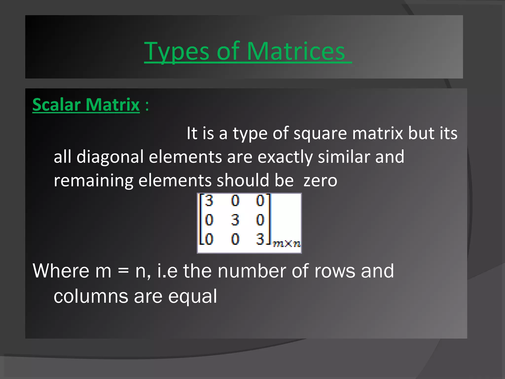 Types of Matrices 
Scalar Matrix : 
It is a type of square matrix but its 
all diagonal elements are exactly similar and 
remaining elements should be zero 
Where m = n, i.e the number of rows and 
columns are equal 
 