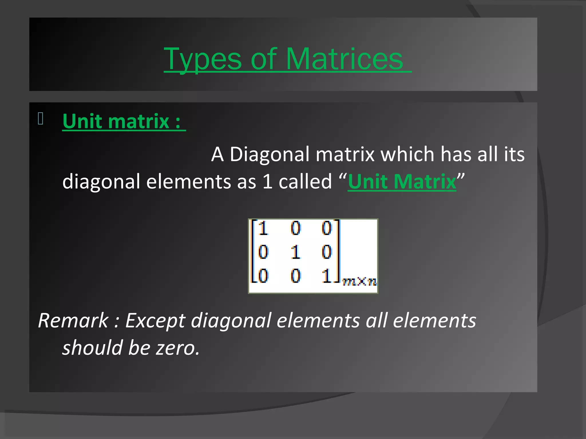 Ty Tpyepse so fo fM Maattrriicceess 
 Unit matrix : 
A Diagonal matrix which has all its 
diagonal elements as 1 called “Unit Matrix” 
Remark : Except diagonal elements all elements 
should be zero. 
 