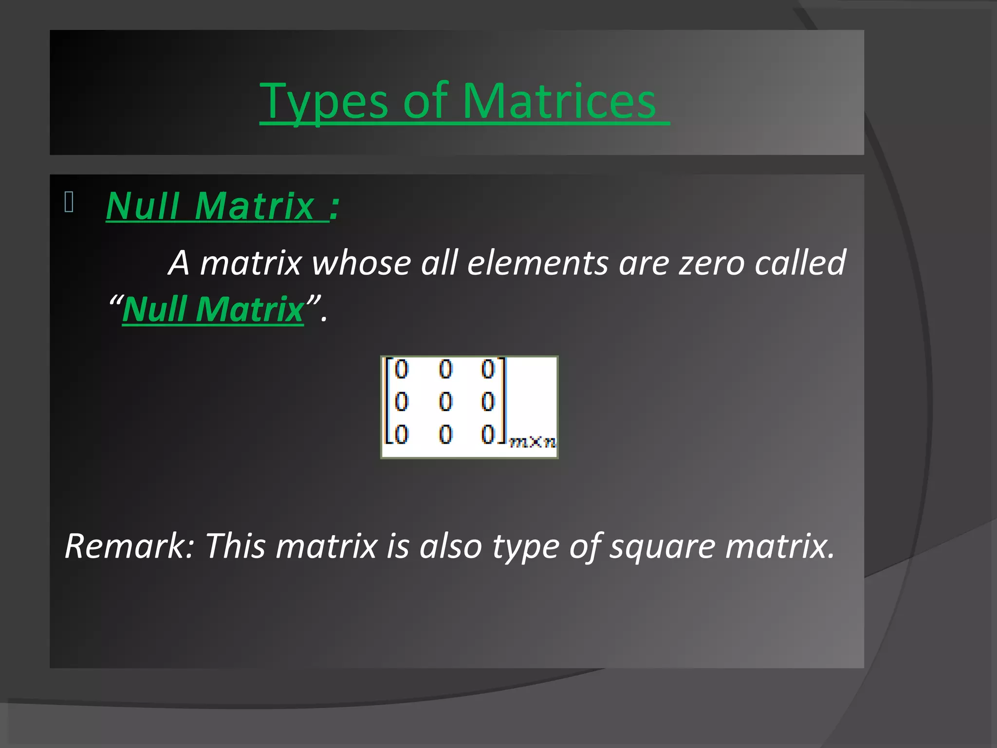 Types of Matrices 
 Null Matrix : 
A matrix whose all elements are zero called 
“Null Matrix”. 
Remark: This matrix is also type of square matrix. 
 