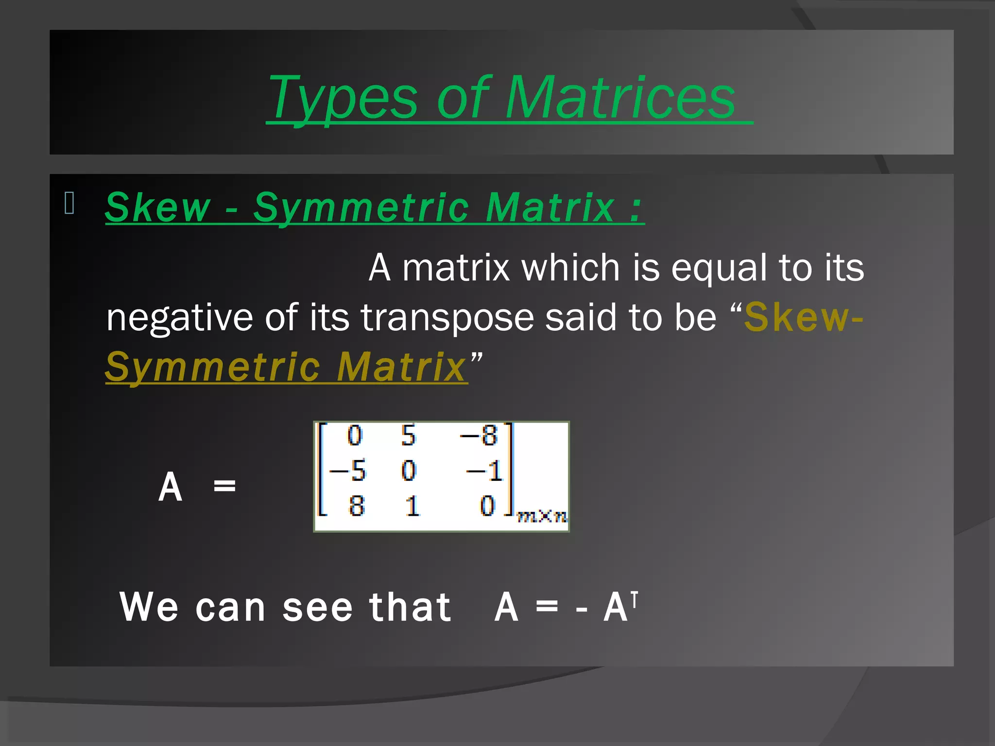 T yTpyepse os fo Mf Mataritcreicse s 
 Skew - Symmetric Matrix : 
A matrix which is equal to its 
negative of its transpose said to be “Skew- 
Symmetric Matrix” 
A = 
We can see that A = - AT 
 