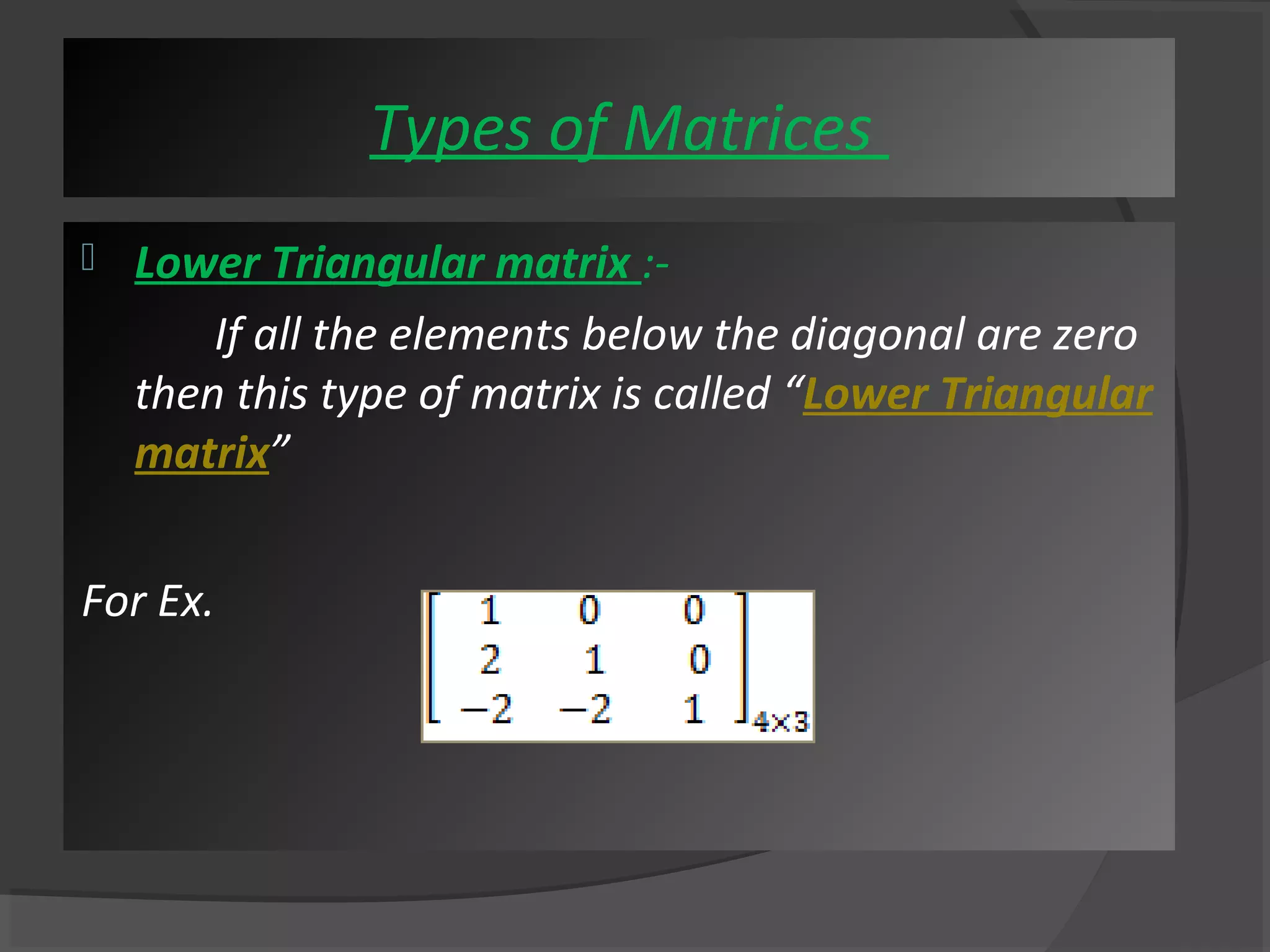  Lower Triangular matrix :- 
If all the elements below the diagonal are zero 
then this type of matrix is called “Lower Triangular 
matrix” 
For Ex. 
Types of Matrices 
 
